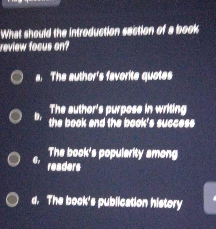 What should the introduction section of a book
review focus on?
a. The author's favorite quotes
The author's purpose in writing
D the book and the book's success
6,
The book's popularity among
readers
d. The book's publication history