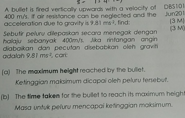 A bullet is fired vertically upwards with a velocity of DBS101
400 m/s. If air resistance can be neglected and the Jun201 
acceleration due to gravity is 9.81ms^(-2) , find: (3 M) 
Sebutir peluru dilepaskan secara menegak dengan (3 M) 
halaju sebanyak 400m/s. Jika rintangan angin 
diabaikan dan pecutan disebabkan oleh graviti 
adalah 9.81ms^(-2) , cari: 
(a) The maximum height reached by the bullet. 
Ketinggian maksimum dicapai oleh peluru tersebut. 
(b) The time taken for the bullet to reach its maximum height 
Masa untuk peluru mencapai ketinggian maksimum.