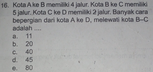 Kota A ke B memiliki 4 jalur. Kota B ke C memiliki
5 jalur. Kota C ke D memiliki 2 jalur. Banyak cara
bepergian dari kota A ke D, melewati kota B-C
adalah ....
a. 11
b. 20
c. 40
d. 45
e. 80