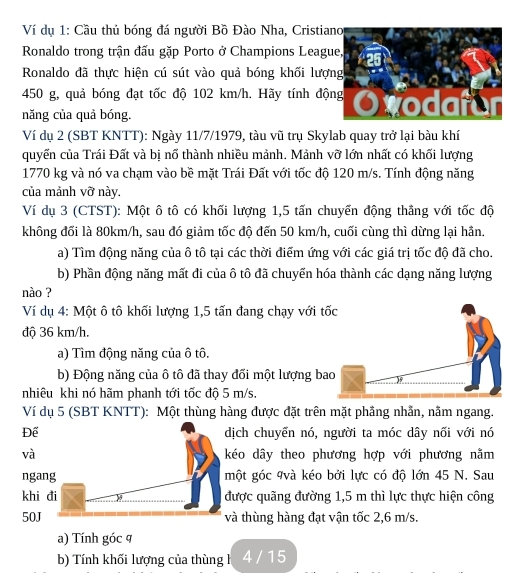 Ví dụ 1: Cầu thủ bóng đá người Bồ Đào Nha, Cristia
Ronaldo trong trận đấu gặp Porto ở Champions Leagu
Ronaldo đã thực hiện cú sút vào quả bóng khối lượ
450 g, quả bóng đạt tốc độ 102 km/h. Hãy tính độ
năng của quả bóng. 
Ví dụ 2 (SBT KNTT): Ngày 11/7/1979, tàu vũ trụ Skylab quay trở lại bàu khí
quyến của Trái Đất và bị nổ thành nhiều mảnh. Mảnh vỡ lớn nhất có khối lượng
1770 kg và nó va chạm vào bề mặt Trái Đất với tốc độ 120 m/s. Tính động năng
của mảnh vỡ này
Ví dụ 3 (CTST): Một ô tô có khối lượng 1,5 tấn chuyến động thắng với tốc độ
không đối là 80km/h, sau đó giảm tốc độ đến 50 km/h, cuối cùng thì dừng lại hần.
a) Tìm động năng của ô tô tại các thời điểm ứng với các giá trị tốc độ đã cho.
b) Phần động năng mất đi của ô tô đã chuyến hóa thành các dạng năng lượng
nào ?
Ví dụ 4: Một ô tô khối lượng 1,5 tấn đang chạy với t
độ 36 km/h.
a) Tìm động năng của ô tô.
b) Động năng của ô tô đã thay đối một lượng ba
nhiêu khi nó hãm phanh tới tốc độ 5 m/s.
Ví dụ 5 (SBT KNTT): Một thùng hàng được đặt trên mặt phầng nhẫn, nằm ngang.
Để dịch chuyển nó, người ta móc dây nối với nó
và kéo dây theo phương hợp với phương nằm
ngang một góc 9và kéo bởi lực có độ lớn 45 N. Sau
khi đi 4 được quãng đường 1,5 m thì lực thực hiện công
50J và thùng hàng đạt vận tốc 2,6 m/s.
a) Tính góc q
b) Tính khối lượng của thùng h 4 / 15