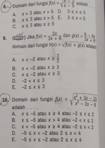 8.0 Domain dari fungsi f(x)=sqrt(frac x-3)x-5 adalah . ,
A. x<3</tex> atau x>5 D. 3≤ x≤ 5
B. x≤ 3 atau x>5 E. 3≤ x<5</tex>
C. x≤ 3 atau x≥ 5
9.  EDEF ) Jika f(x)= 2x/3x+6  dan g(x)= (6-4x)/3x+6 . 
domain dari fungsi h(x)=sqrt(f(x)+g(x)) adalah
A. x atau x≥  3/2 
B. x atau x≥ 3
C. x≤ -2 atau x≥ 3
D. -2
E. -2≤ x≤ 3
10. Domain dari fungsi f(x)=sqrt(frac x^2+3x-10)x^2-2x-8
adalah . . . .
A. x≤ -5 atau x≥ 4 atau -2≤ x≤ 2
B. x≤ -5 atau x>4 atau -2
C. x atau x≥ 4 atau -2≤ x<2</tex>
D. -5≤ x atau 2≤ x<4</tex>
E. -5≤ x≤ -2 atau 2≤ x≤ 4