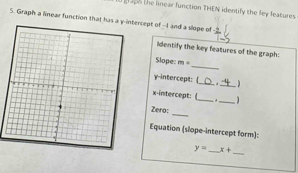 l0 graph the linear function THEN identify the fey features 
5. Graph a linear function that has a y -inercept of -4 and a slope of -2
Identify the key features of the graph: 
_ 
Slope: m=
y-intercept: (_ , _) 
x-intercept: (_ 1_ ) 
Zero: 
_ 
Equation (slope-intercept form): 
_
y= _ x+