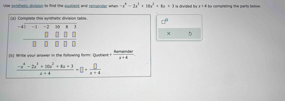 Use synthetic division to find the quotient and remainder when -x^4-2x^3+10x^2+8x+3 is divided by x+4 by completing the parts below. 
(a) Complete this synthetic division table. 
-4) overline n 1080
× 5° 
(b) Write your answer in the following form: Quotient + Remainder/x+4 .
 (-x^4-2x^3+10x^2+8x+3)/x+4 =□ + □ /x+4 