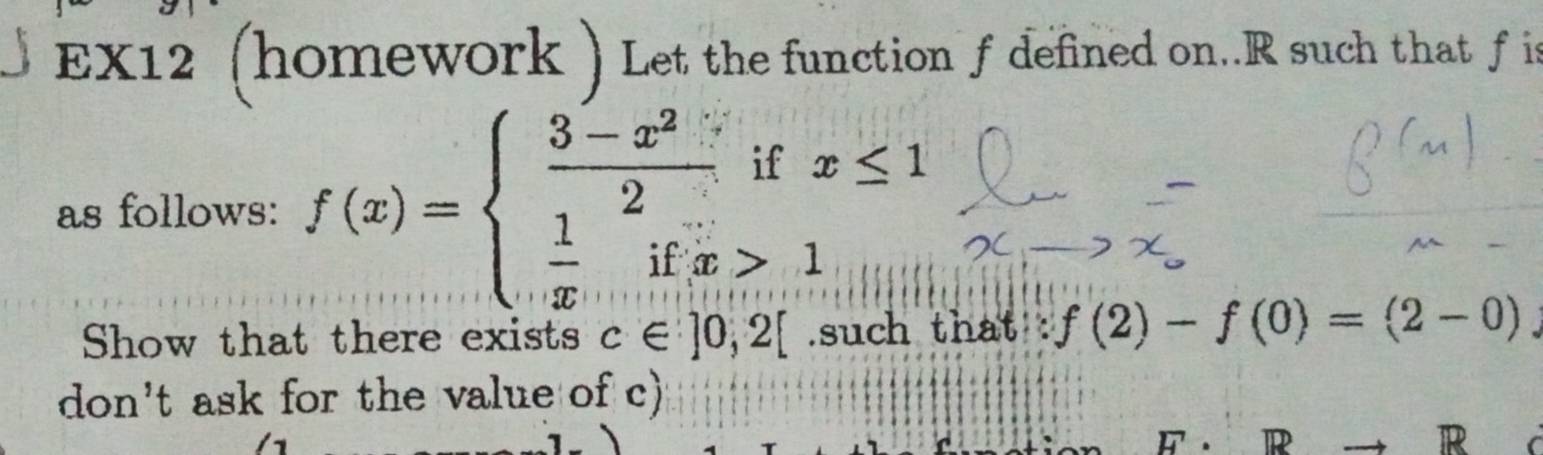 EX12 (homework ) Let the function f defined on. R such that f is
as follows: f(x)=beginarrayl  (3-x^2)/2 ifx≤ 1  1/x ifx>1endarray.
Show that there exists c∈ ]0,2[.such that f(2)-f(0)=(2-0)
don't ask for the value of c)
R
R