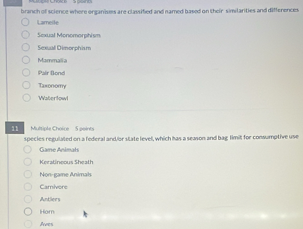 points
branch of science where organisms are classified and named based on their similarities and differences
Lamelle
Sexual Monomorphism
Sexual Dimorphism
Mammalia
Pair Bond
Taxonomy
Waterfowl
11 
Multiple Choice 5 points
species regulated on a federal and/or state level, which has a season and bag limit for consumptive use
Game Animals
Keratineous Sheath
Non-game Animals
Carnivore
Antlers
Horn
Aves