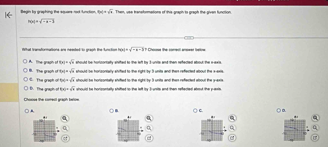 Begin by graphing the square root function, f(x)=sqrt(x). Then, use transformations of this graph to graph the given function.
h(x)=sqrt(-x-3)
What transformations are needed to graph the function h(x)=sqrt(-x-3) ? Choose the correct answer below.
A. The graph of f(x)=sqrt(x) should be horizontally shifted to the left by 3 units and then reflected about the x-axis.
B. The graph of f(x)=sqrt(x) should be horizontally shifted to the right by 3 units and then reflected about the x-axis.
C. The graph of f(x)=sqrt(x) should be horizontally shifted to the right by 3 units and then reflected about the y-axis.
D. The graph of f(x)=sqrt(x) should be horizontally shifted to the left by 3 units and then reflected about the y-axis.
Choose the correct graph below.
A.
B.
C.
D.
Ay
^ y
40
H