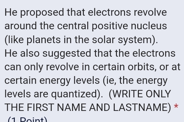 He proposed that electrons revolve 
around the central positive nucleus 
(like planets in the solar system). 
He also suggested that the electrons 
can only revolve in certain orbits, or at 
certain energy levels (ie, the energy 
levels are quantized). (WRITE ONLY 
THE FIRST NAME AND LASTNAME) * 
(1 Point)