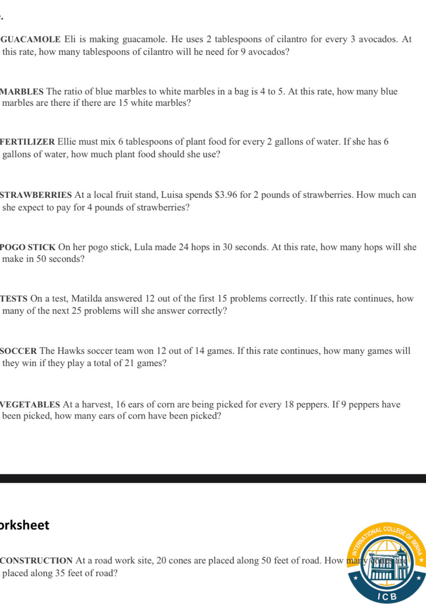 GUACAMOLE Eli is making guacamole. He uses 2 tablespoons of cilantro for every 3 avocados. At 
this rate, how many tablespoons of cilantro will he need for 9 avocados? 
MARBLES The ratio of blue marbles to white marbles in a bag is 4 to 5. At this rate, how many blue 
marbles are there if there are 15 white marbles? 
FERTILIZER Ellie must mix 6 tablespoons of plant food for every 2 gallons of water. If she has 6
gallons of water, how much plant food should she use? 
STRAWBERRIES At a local fruit stand, Luisa spends $3.96 for 2 pounds of strawberries. How much can 
she expect to pay for 4 pounds of strawberries? 
PoGo sTICK On her pogo stick, Lula made 24 hops in 30 seconds. At this rate, how many hops will she 
make in 50 seconds? 
TESTS On a test, Matilda answered 12 out of the first 15 problems correctly. If this rate continues, how 
many of the next 25 problems will she answer correctly? 
soCCER The Hawks soccer team won 12 out of 14 games. If this rate continues, how many games will 
they win if they play a total of 21 games? 
VEGETABLES At a harvest, 16 ears of corn are being picked for every 18 peppers. If 9 peppers have 
been picked, how many ears of corn have been picked? 
orksheet 
coNsTRUCTION At a road work site, 20 cones are placed along 50 feet of road. How 
placed along 35 feet of road?