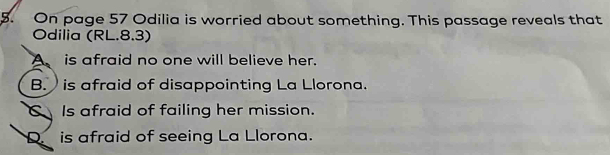 On page 57 Odilia is worried about something. This passage reveals that
Odilia (RL.8.3)
A is afraid no one will believe her.
B. is afraid of disappointing La Llorona.
C Is afraid of failing her mission.
D. is afraid of seeing La Llorona.