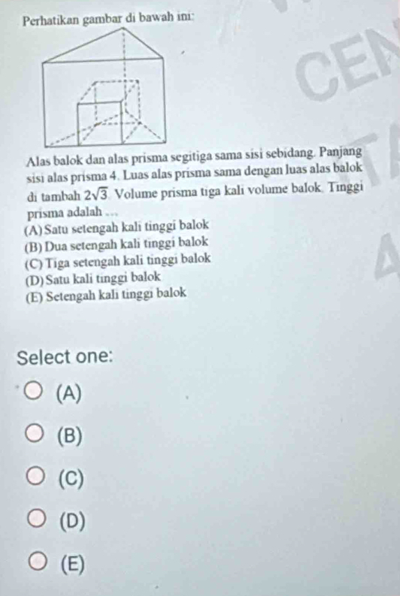 Perhatikan gambar di bawah ini:
CEN
Alas balok dan alas prisma segitiga sama sisi sebidang. Panjang
sisi alas prisma 4. Luas alas prisma sama dengan luas alas balok
di tambah 2sqrt(3) Volume prisma tiga kali volume balok. Tinggi
prisma adalah
(A) Satu setengah kali tinggi balok
(B) Dua setengah kali tinggi balok
(C) Tiga setengah kali tinggi balok
(D) Satu kali tinggi balok
(E) Setengah kali tinggi balok
Select one:
(A)
(B)
(C)
(D)
(E)