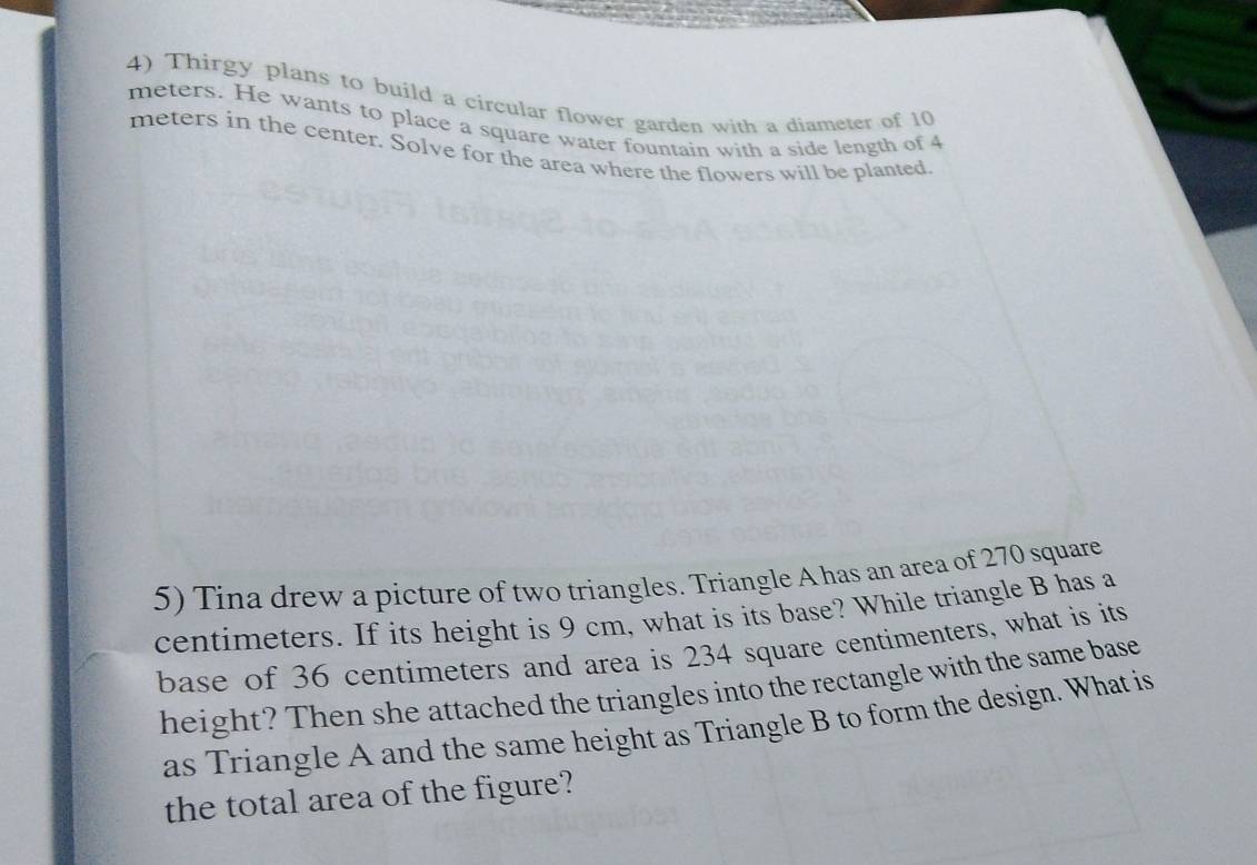 Thirgy plans to build a circular flower garden with a diameter of 10
meters. He wants to place a square water fountain with a side length of 4
meters in the center. Solve for the area where the flowers will be planted 
5) Tina drew a picture of two triangles. Triangle A has an area of 270 square
centimeters. If its height is 9 cm, what is its base? While triangle B has a 
base of 36 centimeters and area is 234 square centimenters, what is its 
height? Then she attached the triangles into the rectangle with the same base 
as Triangle A and the same height as Triangle B to form the design. What is 
the total area of the figure?