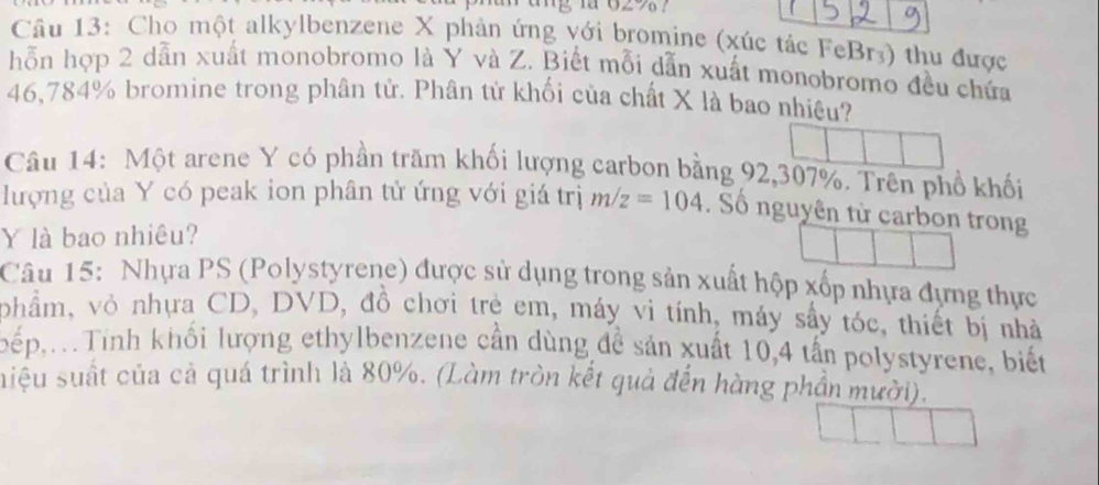 1a 02 76 ？ 
Câu 13: Cho một alkylbenzene X phản ứng với bromine (xúc tác FeBr₃) thu được 
hỗn hợp 2 dẫn xuất monobromo là Y và Z. Biết mỗi dẫn xuất monobromo đều chứa
46,784% bromine trong phân tử. Phân tử khối của chất X là bao nhiệu? 
Câu 14: Một arene Y có phần trăm khối lượng carbon bằng 92,307%. Trên phổ khối 
lượng của Y có peak ion phân tử ứng với giá trị m/z=104. Số nguyên tử carbon trong
Y là bao nhiêu? 
Câu 15: Nhựa PS (Polystyrene) được sử dụng trong sản xuất hộp xốp nhựa đựng thực 
phẩm, vỏ nhựa CD, DVD, đồ chơi trẻ em, máy vì tính, máy sây tóc, thiết bị nhà 
pếp,.Tính khối lượng ethylbenzene cần dùng đề sản xuất 10, 4 tấn polystyrene, biết 
siệu suất của cả quá trình là 80%. (Làm tròn kết quả đến hàng phần mười).