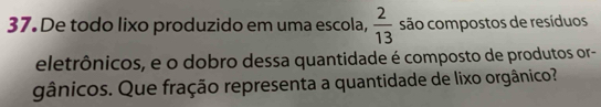 De todo lixo produzido em uma escola,  2/13  são compostos de resíduos 
eletrônicos, e o dobro dessa quantidade é composto de produtos or- 
gânicos. Que fração representa a quantidade de lixo orgânico?