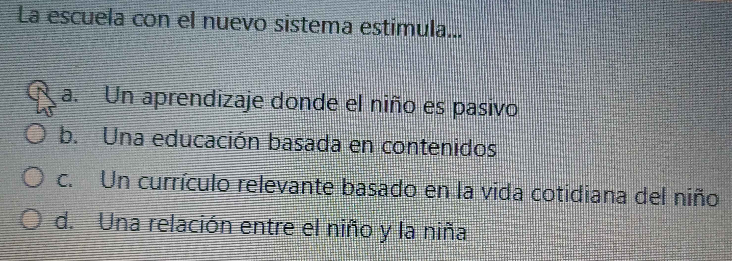 La escuela con el nuevo sistema estimula...
a. Un aprendizaje donde el niño es pasivo
b. Una educación basada en contenidos
c. Un currículo relevante basado en la vida cotidiana del niño
d. Una relación entre el niño y la niña