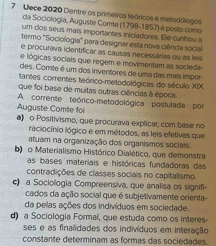 Uece 2020 Dentre os primeiros teóricos e metodólogos
da Sociologia, Auguste Comte (1798-1857) é posto como
um dos seus mais importantes iniciadores. Ele cunhou o
termo “Sociologia” para designar esta nova ciência social
e procurava identificar as causas necessárias ou as leis
e lógicas sociais que regem e movimentam as socieda-
des. Comte é um dos inventores de uma das mais impor-
tantes correntes teórico-metodológicas do século XIX
que foi base de muitas outras ciências à época.
A corrente teórico-metodológica postulada por
Auguste Comte foi
a) o Positivismo, que procurava explicar, com base no
raciocínio lógico e em métodos, as leis efetivas que
atuam na organização dos organismos sociais.
b) o Materialismo Histórico Dialético, que demonstra
as bases materiais e históricas fundadoras das
contradições de classes sociais no capitalismo.
c) a Sociologia Compreensiva, que analisa os signifi-
cados da ação social que é subjetivamente orienta-
da pelas ações dos indivíduos em sociedade.
d) a Sociologia Formal, que estuda como os interes-
ses e as finalidades dos indivíduos em interação
constante determinam as formas das sociedades.