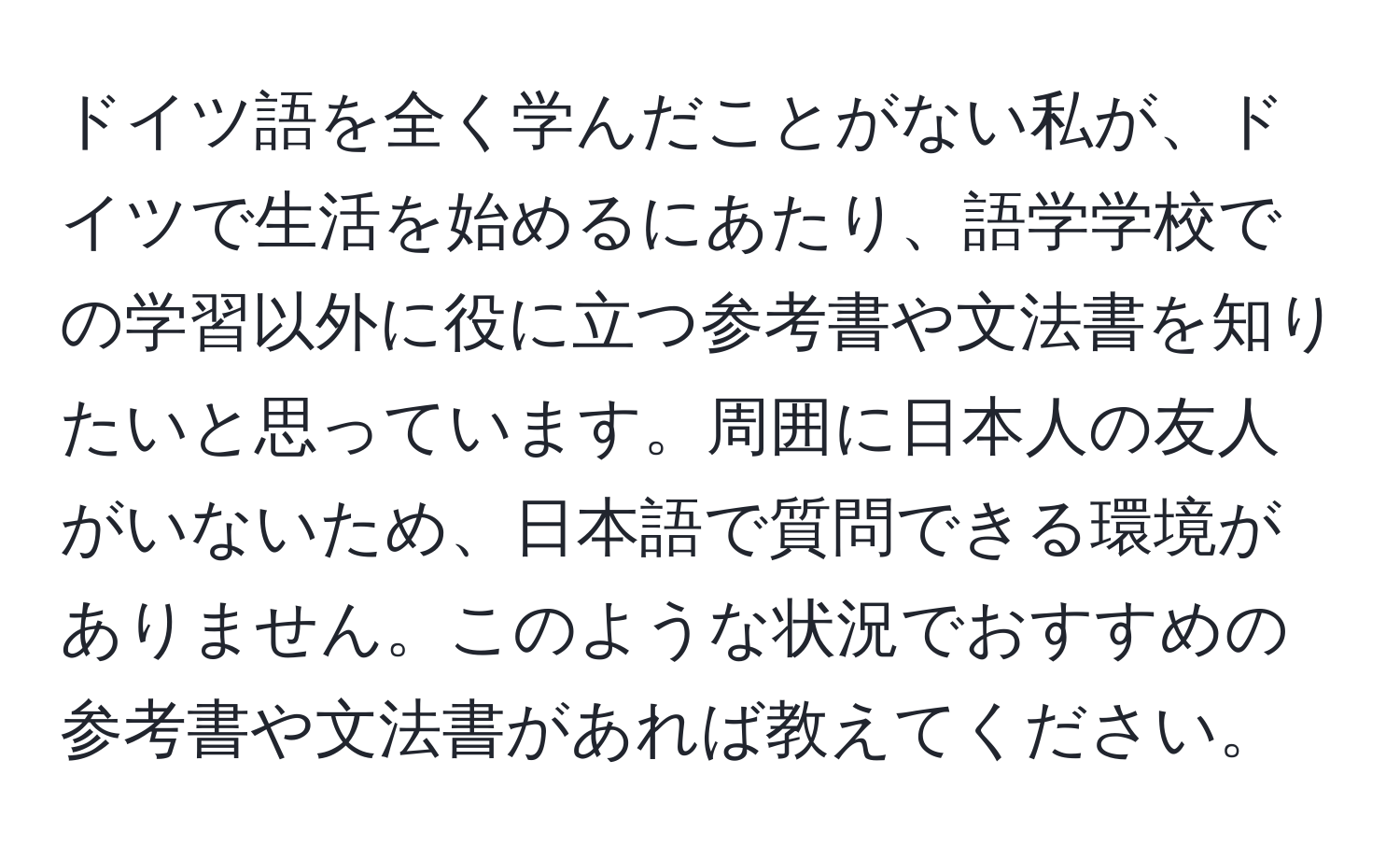 ドイツ語を全く学んだことがない私が、ドイツで生活を始めるにあたり、語学学校での学習以外に役に立つ参考書や文法書を知りたいと思っています。周囲に日本人の友人がいないため、日本語で質問できる環境がありません。このような状況でおすすめの参考書や文法書があれば教えてください。