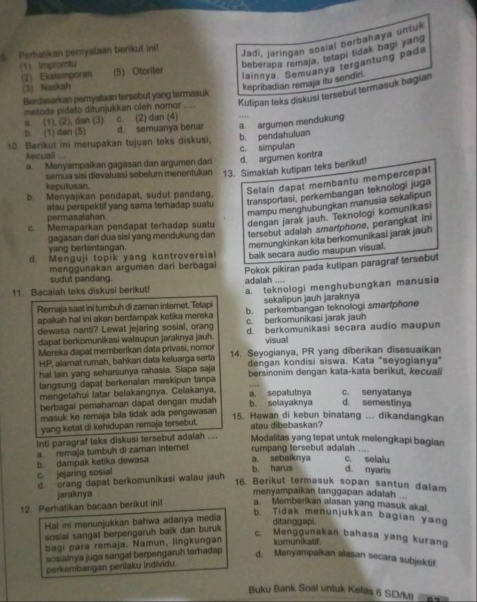 Perhatikan pernyataan berikut ini!
Jadi, Jaringan sosial berbahaya untul
(1). Impromtu
beberapa remaja, tetapi tidak bagi yang
(2) Ekstemporan (5) Otoriter
lainnya. Semuanya tergantung pada
(3) Naskah
kepribadian remaja itu sendiri.
metode pidato ditunjukkan oleh nomor     Kutipan teks diskusi tersebut termasuk bagian
Berdasarkan pemyataan tersebut yang termasuk
a. (1), (2), dan (3) c. (2) dan (4) .
b. (1) dan (5) d. semuanya benar a. argumen mendukung
10. Berikut ini merupakan tujuan teks diskusi, b. pendahuluan
c. simpulan
kecuali ...
a. Menyampaikan gagasan dan argumen dari d. argumen kontra
semua sisi dievaluasi sebelum menentukan 13. Simaklah kutipan teks berikut!
keputusan.
b Menyajikan pendapat, sudut pandang,
Selain dapat membantu mempercepat
atau perspektif yang sama terhadap suatu transportasi, perkembangan teknologi juga
permasalahan.
mampu menghubungkan manusia sekalipun
c. Memaparkan pendapat terhadap suatu dengan jarak jauh. Teknologi komunikasi
gagasan dari dua sisi yang mendukung dan tersebut adalah smartphone, perangkat ini
yang bertentangan.
memungkinkan kita berkomunikasi jarak jauh
d. Menguji topik yang kontroversial baik secara audio maupun visual.
menggunakan argumen dari berbagai Pokok pikiran pada kutipan paragraf tersebut
sudut pandang. adalah ....
11. Bacalah teks diskusi berikut!
a. teknologi menghubungkan manusia
sekalipun jauh jaraknya
Remaja saat ini tumbuh di zaman interet. Tetapi b. perkembangan teknologi smartphone
apakah hal ini akan berdampak ketika mereka c. berkomunikasi jarak jauh
dewasa nanti? Lewat jejaring sosial, orang d. berkomunikasi secara audio maupun
dapat berkomunikasi walaupun jaraknya jauh. visual
Mereka dapat memberikan data privasi, nomor 14. Seyogianya, PR yang diberikan disesuaikan
HP, alamat rumah, bahkan data keluarga serta
hal lain yang seharsunya rahasia. Siapa saja dengan kondisi siswa. Kata "seyogianya”
langsung dapat berkenalan meskipun tanpa bersinonim dengan kata-kata berikut, kecuali
mengetahui latar belakangnya. Celakanya, a. sepatutnya c. senyatanya
berbagai pemahaman dapat dengan mudah b. selayaknya d. semestinya
masuk ke remaja bila tidak ada pengawasan
15. Hewan di kebun binatang ... dikandangkan
yang ketat di kehidupan remaja tersebut. atau dibebaskan?
Inti paragraf teks diskusi tersebut adalah .... Modalitas yang tepat untuk melengkapi bagian
a. remaja tumbuh di zaman internet rumpang tersebut adalah_
    
b. dampak ketika dewasa a sebaiknya c. selalu d. nyaris
c. jejaring sosial b. harus
d. orang dapat berkomunikäsi walau jauh
16. Berikut termasuk sopan santun dalam
jaraknya
menyampaikan tanggapan adalah ...
12. Perhatikan bacaan berikut ini!
a. Memberikan alasan yang masuk akal.
Hal ini menunjukkan bahwa adanya media
b. Tidak menunjukkan bagian yang
sosial sangat berpengaruh baik dan buruk ditanggapi.
c. Menggunakan bahasa yang kurang
bagi para remaja. Namun, lingkungan komunikatif.
sosialnya juga sangat berpengaruh terhadap
d. Menyampaikan alasan secara subjektif
perkembangan perilaku individu.
Buku Bank Soal untuk Kelas 6 SD/M!  62