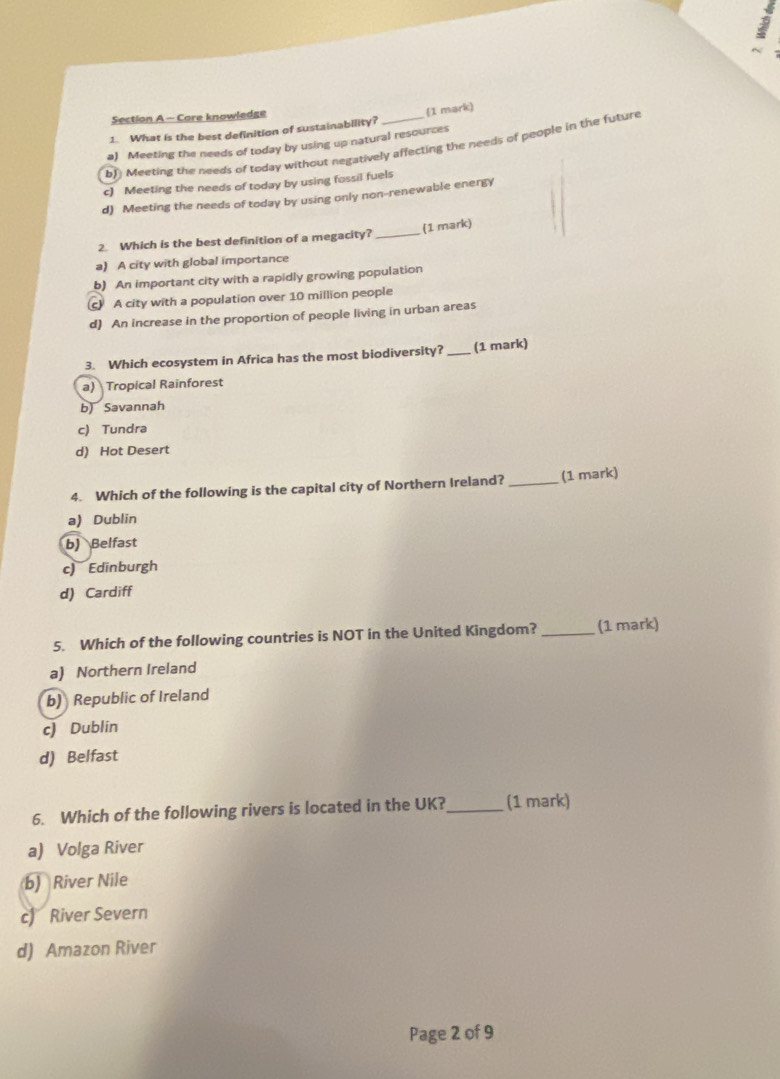 Core knowledge
1. What is the best definition of sustainability? 1 mark)
a) Meeting the needs of today by using up natural resources
b) Meeting the needs of today without negatively affecting the needs of people in the future
c) Meeting the needs of today by using fossil fuels
d) Meeting the needs of today by using only non-renewable energy
2. Which is the best definition of a megacity? _(1 mark)
a) A city with global importance
b) An important city with a rapidly growing population
c A city with a population over 10 million people
d) An increase in the proportion of people living in urban areas
3. Which ecosystem in Africa has the most biodiversity? _(1 mark)
a) Tropical Rainforest
b) Savannah
c) Tundra
d) Hot Desert
4. Which of the following is the capital city of Northern Ireland? _(1 mark)
a) Dublin
b) Belfast
c) Edinburgh
d) Cardiff
5. Which of the following countries is NOT in the United Kingdom? _(1 mark)
a) Northern Ireland
b) Republic of Ireland
c) Dublin
d) Belfast
6. Which of the following rivers is located in the UK?_ (1 mark)
a) Volga River
b) River Nile
c) River Severn
d) Amazon River
Page 2 of 9