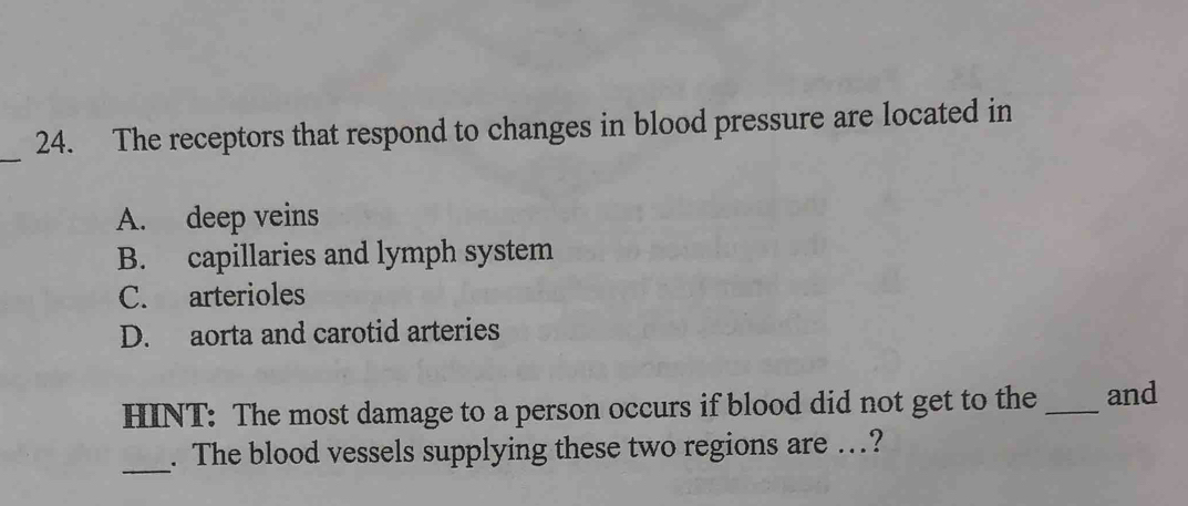 The receptors that respond to changes in blood pressure are located in
A. deep veins
B. capillaries and lymph system
C. arterioles
D. aorta and carotid arteries
HINT: The most damage to a person occurs if blood did not get to the_ and
_
. The blood vessels supplying these two regions are .?