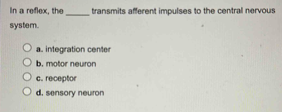 In a reflex, the _transmits afferent impulses to the central nervous
system.
a. integration center
b. motor neuron
c. receptor
d. sensory neuron