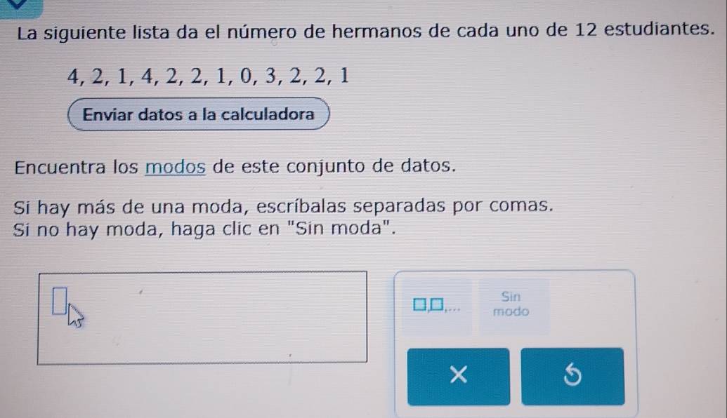 La siguiente lista da el número de hermanos de cada uno de 12 estudiantes.
4, 2, 1, 4, 2, 2, 1, 0, 3, 2, 2, 1
Enviar datos a la calculadora 
Encuentra los modos de este conjunto de datos. 
Si hay más de una moda, escríbalas separadas por comas. 
Si no hay moda, haga clic en "Sin moda". 
Sin 
modo 
×