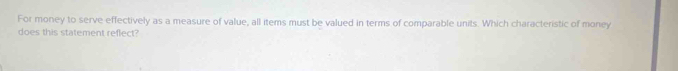 For money to serve effectively as a measure of value, all items must be valued in terms of comparable units. Which characteristic of money 
does this statement reflect?