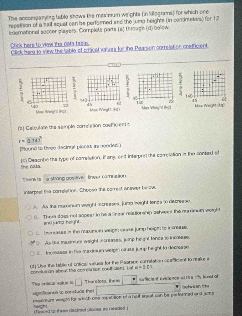 The accompanying table shows the maximum weights (in kilograms) for which one
repetition of a half squat can be performed and the jump heights (in centimeters) for 12
international soccer players. Complete parts (a) through (d) below.
Click here to view the data table.
Click here to view the table of critical values for the Pearson correlation coefficient.
. ,
.
45
140 22

Max Weight (kg)
(b) Calculate the sample correlation coefficient r.
r=0.747
(Round to three decimal places as needed.)
(c) Describe the type of correlation, if any, and interpret the correlation in the context of
the data.
There is a strong positive linear correlation.
Interpret the correlation. Choose the correct answer below.
A As the maximum weight increases, jump height tends to decrease.. There does not appear to be a linear relationship between the maximum weight
and jump height.
C. Increases in the maximum weight cause jump height to increase.
D As the maximum weight increases, jump height tends to increase.
Increases in the maximum weight cause jump height to decrease.
(d) Use the table of critical values for the Pearson correlation coefficient to make a
conclusion about the correlation coefficient. Let alpha =0.01. 
The critical value is □. Therefore, there sufficient evidence at the 1% level of
between the
significance to conclude that
maximum weight for which one repetition of a half squat can be performed and jump
height.
(Round to three decimal places as needed.)