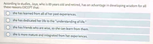 According to studies, Jaya, who is 89 years old and retired, has an advantage in developing wisdom for all
these reasons EXCEPT that:
she has learned from all of her past experiences.
she has dedicated her life to the "understanding of life."
she has friends who are wise, so she can learn from them.
she is more mature and integrated from her experiences.