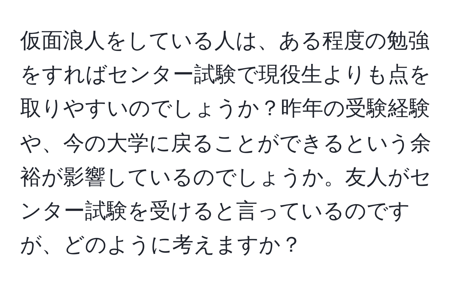 仮面浪人をしている人は、ある程度の勉強をすればセンター試験で現役生よりも点を取りやすいのでしょうか？昨年の受験経験や、今の大学に戻ることができるという余裕が影響しているのでしょうか。友人がセンター試験を受けると言っているのですが、どのように考えますか？