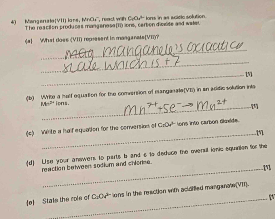 Manganate(VII) ions, MnO4, react with C_2O_4^((2-) ions in an acidic solution. 
The reaction produces manganese(II) ions, carbon dioxide and water. 
(a) What does (VII) represent in manganate(VII)? 
_ 
_ 
_[1] 
(b) Write a half equation for the conversion of manganate(VII) in an acidic solution into
Mn^2+) _ ions. [1] 
(c) Write a half equation for the conversion of C_2O_4^((2-) ions into carbon dioxide. 
_[1] 
(d) Use your answers to parts b and c to deduce the overall ionic equation for the 
reaction between sodium and chlorine. 
_[1] 
(e) State the role of C_2)O_4^(2-) ions in the reaction with acidified manganate(VII). 
_[1