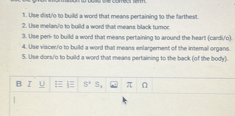 momation to bulld the correct term.
1. Use dist/o to build a word that means pertaining to the farthest.
2. Use melan/o to build a word that means black tumor.
3. Use peri- to build a word that means pertaining to around the heart (cardi/o).
4. Use viscer/o to build a word that means enlargement of the internal organs.
5. Use dors/o to build a word that means pertaining to the back (of the body).
1