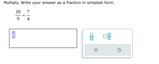 Multiply. Write your answer as a fraction in simplest form.
 10/9 *  7/4 
 □ /□   □  □ /□  
×