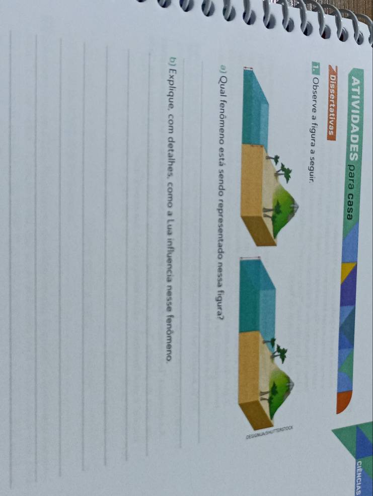 Ciências 
ATIVIDADES para casa 
Dissertativas 
Observe a figura a seguir. 
@) Qual fenômeno está sendo representado nessa figura? 
_ 
_ 
b) Explique, com detalhes, como a Lua influencia nesse fenômeno. 
_ 
_ 
_ 
_ 
_ 
_ 
_