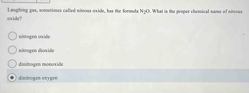 Laughing gas, sometimes called nitrous oxide, has the formula N_2O. What is the proper chemical name of nitrous
oxide?
nitrogen oxide
nitrogen dioxide
dinitrogen monoxide
dinitrogen oxygen