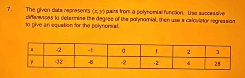 The given data represents (x,y) pairs from a polynomial function. Use successive 
differences to determine the degree of the polynomial, then use a calculator regression 
to give an equation for the polynomial.