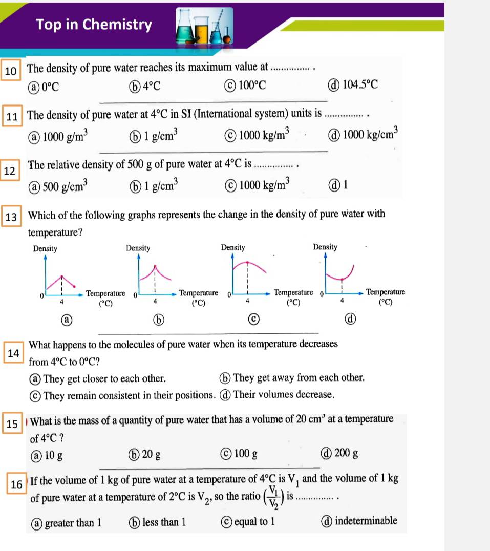 Top in Chemistry
10 The density of pure water reaches its maximum value at _.
@ 0°C
ⓑ 4°C
c 100°C
ⓓ 104.5°C
11 The density of pure water at 4°C in SI (International system) units is_
1000g/m^3 ⓑ 1g/cm^3 C 1000kg/m^3 d 1000kg/cm^3
__
12 The relative density of 500 g of pure water at 4°C is_
@ 500g/cm^3 ⓑ 1g/cm^3 c 1000kg/m^3 ④ 1
13 Which of the following graphs represents the change in the density of pure water with
temperature?
Density Density Density Density
0 Temperature 0 Temperature 0 Temperature 0 4 Temperature
4 (^circ C) 4 (^circ C) 4 (^circ C) (^circ C)
a
⑥
a
ⓓ
What happens to the molecules of pure water when its temperature decreases
14
from 4°C to 0°C
They get closer to each other. ⑤ They get away from each other.
They remain consistent in their positions. d Their volumes decrease.
15 What is the mass of a quantity of pure water that has a volume of 20cm^3 at a temperature
of 4°C ?
ⓐ 10 g ⓑ 20 g © 100 g d 200 g
16 If the volume of 1 kg of pure water at a temperature of 4°C is V_1 and the volume of 1 kg
of pure water at a temperature of 2°C is V_2 , so the ratio (frac V_1V_2) is_
_
a greater than 1 ⓑ less than 1 © equal to 1 d indeterminable