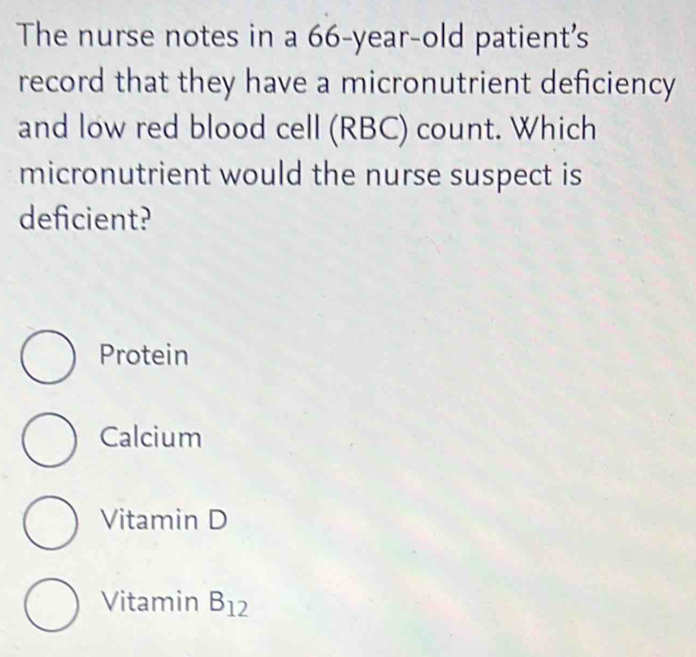 The nurse notes in a 66-year-old patient's
record that they have a micronutrient deficiency
and low red blood cell (RBC) count. Which
micronutrient would the nurse suspect is
deficient?
Protein
Calcium
Vitamin D
Vitamin B_12