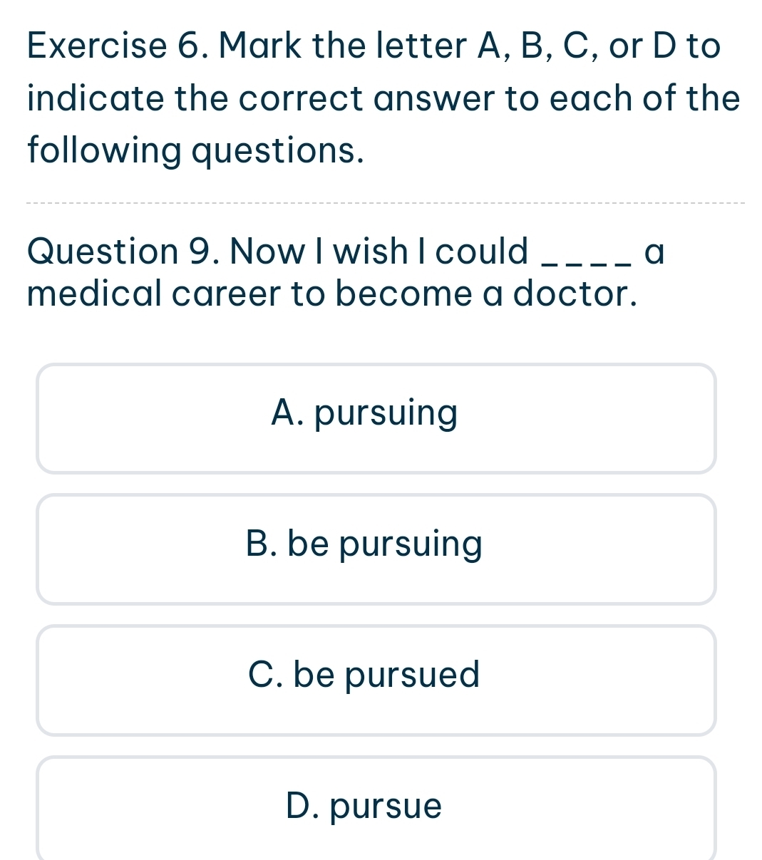 Mark the letter A, B, C, or D to
indicate the correct answer to each of the
following questions.
Question 9. Now I wish I could _a
medical career to become a doctor.
A. pursuing
B. be pursuing
C. be pursued
D. pursue