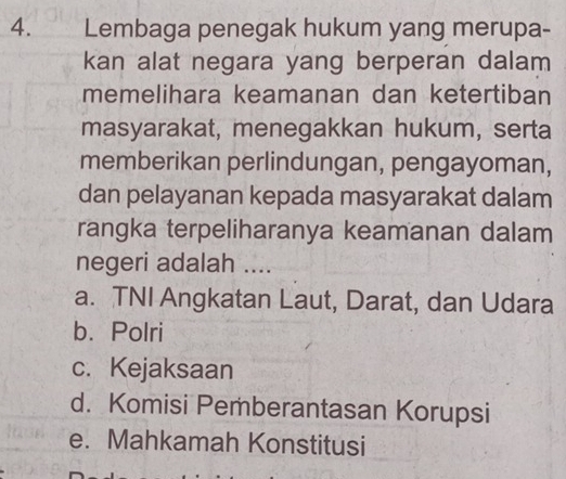 Lembaga penegak hukum yang merupa-
kan alat negara yang berperan dalam
memelihara keamanan dan ketertiban
masyarakat, menegakkan hukum, serta
memberikan perlindungan, pengayoman,
dan pelayanan kepada masyarakat dalam
rangka terpeliharanya keamanan dalam
negeri adalah …..
a. TNI Angkatan Laut, Darat, dan Udara
b. Polri
c. Kejaksaan
d. Komisi Pemberantasan Korupsi
e. Mahkamah Konstitusi