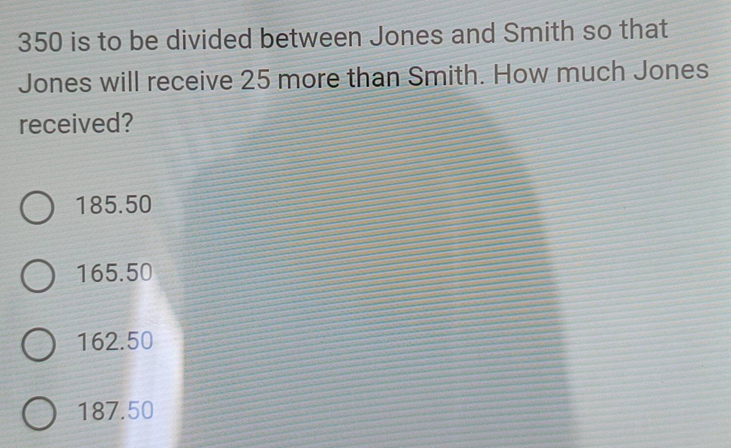 350 is to be divided between Jones and Smith so that
Jones will receive 25 more than Smith. How much Jones
received?
185.50
165.50
162.50
187.50