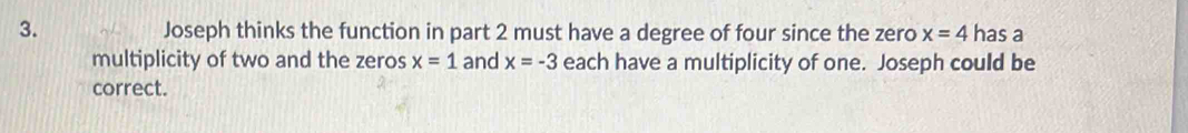 Joseph thinks the function in part 2 must have a degree of four since the zero x=4 has a 
multiplicity of two and the zeros x=1 and x=-3 each have a multiplicity of one. Joseph could be 
correct.