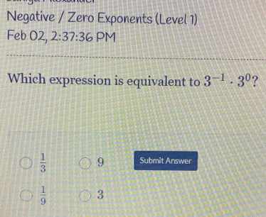 Negative / Zero Exponents (Level 1)
Feb O2, 2:37:36 PM
Which expression is equivalent to 3^(-1)· 3^0 ?
 1/3  9 Submit Answer
 1/9  3