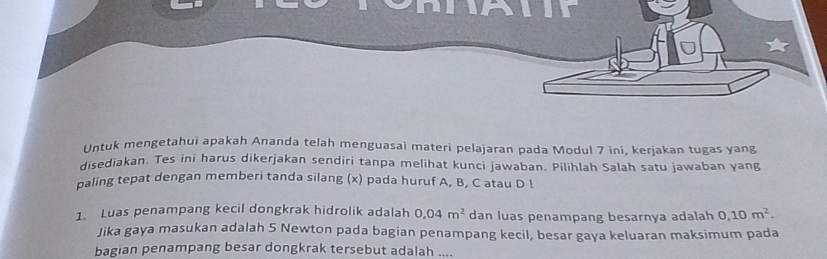 Untuk mengetahui apakah Ananda telah menguasai materi pelajaran pada Modul 7 ini, kerjakan tugas yang 
disediakan. Tes ini harus dikerjakan sendiri tanpa melihat kunci jawaban. Pilihlah Salah satu jawaban yang 
paling tepat dengan memberi tanda silang (x) pada huruf A, B, C atau D! 
1. Luas penampang kecil dongkrak hidrolik adalah 0,04m^2 dan luas penampang besarnya adalah 0, 10m^2. 
Jika gaya masukan adalah 5 Newton pada bagian penampang kecil, besar gaya keluaran maksimum pada 
bagian penampang besar dongkrak tersebut adalah ....