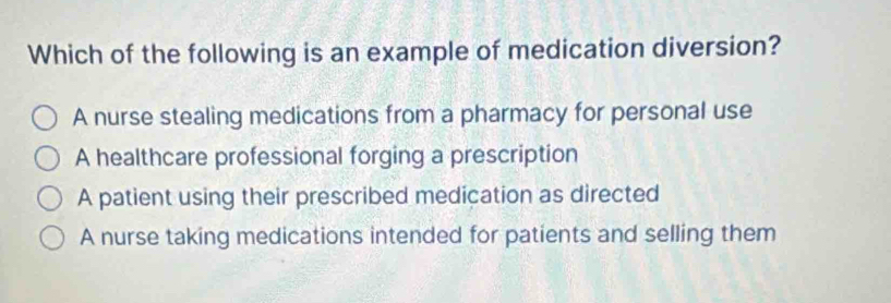 Which of the following is an example of medication diversion?
A nurse stealing medications from a pharmacy for personal use
A healthcare professional forging a prescription
A patient using their prescribed medication as directed
A nurse taking medications intended for patients and selling them