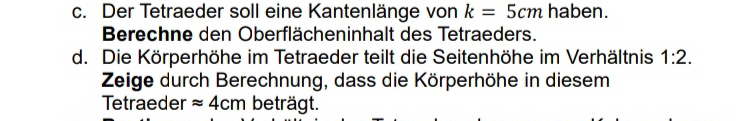 Der Tetraeder soll eine Kantenlänge von k=5cm haben. 
Berechne den Oberflächeninhalt des Tetraeders. 
d. Die Körperhöhe im Tetraeder teilt die Seitenhöhe im Verhältnis 1:2. 
Zeige durch Berechnung, dass die Körperhöhe in diesem 
Tetraeder approx 4cm beträgt.