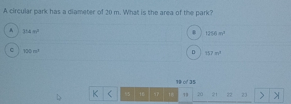 A circular park has a diameter of 20 m. What is the area of the park?
A 314m^2
B 1256m^2
C 100m^2
D 157m^2
19 of 35
K 15 16 17 18 19 20 21 22 23