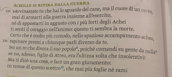 Achille si ritira dalla guerra 
22 «Avvinazzato tu che hai lo sguardo del cane, ma il cuore di un cervo, 
mai di armarti alla guerra insieme all’esercito, 
né di appostarti in agguato con i più forti degli Achei 
ti senti il coraggio nell’animo: questo ti sembra la morte. 
Certo che è molto più comodo, nello spazioso accampamento acheo. 
230 rapinare premi a chiunque parli diverso da te. 
Sei un re che divora il suo popolo®, poiché comandi su gente da nulla»: 
se no, adesso, figlio di Atreo, era l’ultima volta che insolentivi! 
Ma ti dirò una cosa, e farò un gran giuramento: 
in nome di questo scettro³, che mai più foglie né rami