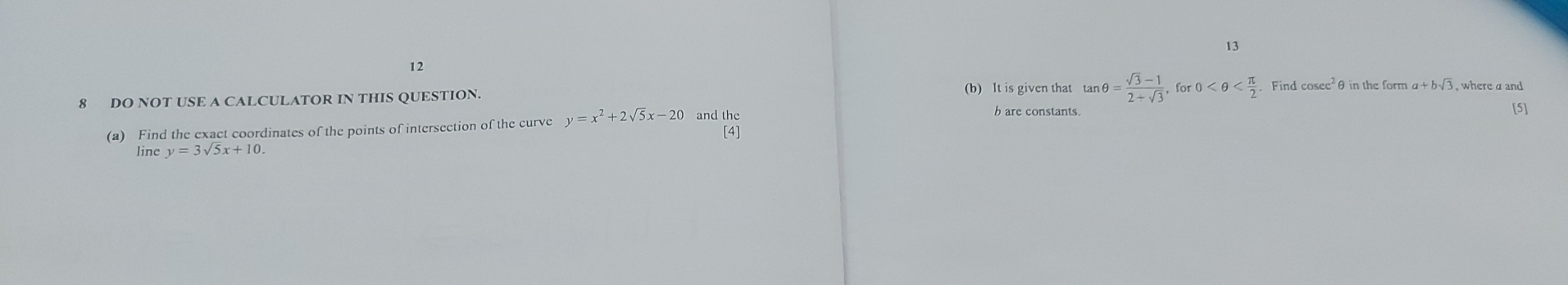 13 
12 
(b) It is given that tan θ = (sqrt(3)-1)/2+sqrt(3) , for 0
8 DO NOT USE A CALCULATOR IN THIS QUESTION. Find cos ec^2 a+bsqrt(3)
(a) Find the exact coordinates of the points of intersection of the curve y=x^2+2sqrt(5)x-20 and the 
b are constants 
[5] 
[4] 
line y=3sqrt(5)x+10.