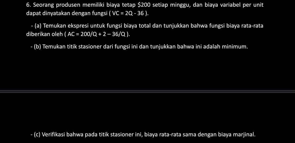 Seorang produsen memiliki biaya tetap $200 setiap minggu, dan biaya variabel per unit 
dapat dinyatakan dengan fungsi (VC=2Q-36). 
- (a) Temukan ekspresi untuk fungsi biaya total dan tunjukkan bahwa fungsi biaya rata-rata 
diberikan oleh (AC=200/Q+2-36/Q). 
- (b) Temukan titik stasioner dari fungsi ini dan tunjukkan bahwa ini adalah minimum. 
- (c) Verifikasi bahwa pada titik stasioner ini, biaya rata-rata sama dengan biaya marjinal.