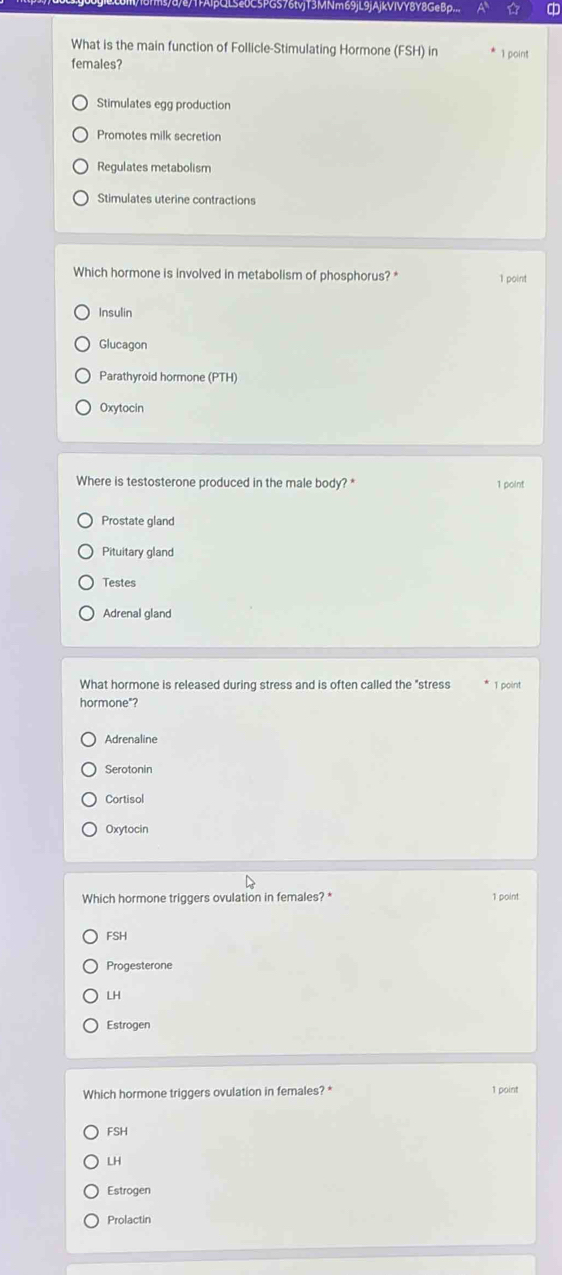 LSe0C5PGS76tvjT3MNm69jL9jAjkVIVY8Y8GeBp..
What is the main function of Follicle-Stimulating Hormone (FSH) in * 1 point
females?
Stimulates egg production
Promotes milk secretion
Regulates metabolism
Stimulates uterine contractions
Which hormone is involved in metabolism of phosphorus? * 1 point
Insulin
Glucagon
Parathyroid hormone (PTH)
Oxytocin
Where is testosterone produced in the male body? * 1 point
Prostate gland
Pituitary gland
Testes
Adrenal gland
What hormone is released during stress and is often called the "stress 1 point
hormone"?
Adrenaline
Serotonin
Cortisol
Oxytocin
Which hormone triggers ovulation in females? * 1 point
FSH
Progesterone
LH
Estrogen
Which hormone triggers ovulation in females? * 1 point
FSH
LH
Estrogen
Prolactin